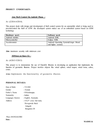 PROJECT UNDERTAKEN:
Atm Theft Control On Android Phone :
At - (2/2014-4/2014).
This project deals with design and development of theft control system for an automobile which is being used to
prevent/control the theft of ATM .the developed system makes use of an embedded system based on GSM
technology
Hardware used : Software used:
Android mobiles Android SDK
Microcontroller Eclipse SDK
Accelerometer Android Operating System(Ginger Bread
and higher version)
Aim: maximum security with minimum cost
3DPrism on Open GL :
At - (4/2013-5/2013)
This project is to demonstrate the use of OpenGL libraries in developing an application that implements the
function of geometric illusions. Project involves objects like wired sphere, wired teapot, wired torus, cubes,
cones.
Aim: Implements the functiona lit y of geometric illus ion.
PERSONAL DETAILS:
Date of Birth - 7/5/1992
Gender - Female
Father’s Name - D.Krishnappa.
Nationality - Indian.
Languages Known - English, Kannada.
Address - #33,3rd
cross 3nd main,
Devegowda block
Adugodi
Bangalore-30
Place: BANGALORE
Date:
MADHU.K
 