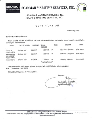 SCNMAR MARITIME SERYICIS, INC.
o$:xk,
i( ffi)^tO  Err,ll
SCANMAR MARITIME SERVICES INC.
SKANFIL MARITIME SERVICES, INC.
CERTIFICATION
26February 2015
TO WHOM IT MAY CONCERN:
This is to certify that MR. RENANTE p. LADEZA has served on board the following named vessel/s manned by the
company/ies indicated below.
This certification is beirg issued upon the request of MR. LADEZA for the following purpose:
FOR COP-MARINA PURPOSES
MakatiCity, Phillppines , 26 February 2015 .
VESSEL TYPE OFVESSEL COMPANY
QUEEN OF DREDGE SHIP SCANMAR
PENTA-OCEAN
ANDROMEDAV DREDGESHIP SCANMAR
(EX QUEEN OF
PENTA OCEAN)
ANDROMEDAV DREDGESHIP SCANMAR
GROSS
TONNAGE
22,049.00 AB
22,049.00 AB
22,049.00 AB
* nothing follows *
RANK DURATION TRADE
10Nov2010 - 1gJan2}11 WORLDWIDE
O2MaQO11 - 17Aug2O11 WORLDWIDE
12Oct2O'11 -O4APr2O12 WORLDWIDE
GIF Royal Enterprise Building, 2227 Chino Roces AvenuE, Makati 0ity, Philippines
Rundate: 02t26t201511:50:36 ANtel, Nos. {632} S19i013 t0 il . Atl.tlti to 22 . Fx No. (632} 816-?494. f-mait: into@scanmar.confryu'-
crew Mamsement svstem ver 1 0
Websits: wuw,scanmar.con,ph
SCANMAR
 