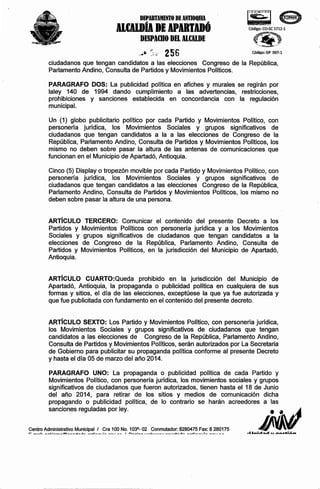 DEPARTAMENTO DE ANTIOQIIIA

IltAlDÍI DE
IPDTDÓ
DESPAmO DEL ALt:ALDE

~e

Código: CO-SC 1712-1

d(~ .. ..$
_.'-.'
!tl

~

' ......... F.P~~

..• ~:~; 256
"

, ..... ,./;,/

Código: GP 097-1

ciudadanos que tengan candidatos a las elecciones Congreso de la República,
Parlamento Andino, Consulta de Partidos y Movimientos Políticos.
PARAGRAFO DOS: La publicidad política en afiches y murales se regirán por
laley 140 de 1994 dando cumplimiento a las advertencias, restricciones,
prohibiciones y sanciones establecida en concordancia con la regulación
municipal.
Un (1) globo publicitario político por cada Partido y Movimientos Político, con
personería jurídica, los Movimientos Sociales y grupos significativos de
ciudadanos que tengan candidatos a la a las elecciones de Congreso de la
República, Parlamento Andino, Consulta de Partidos y Movimientos Políticos, los
mismo no deben sobre pasar la altura de .las antenas de comunicaciones que
funcionan en el Municipio de Apartadó, Antioquia.
Cinco (5) Display o tropezón movible por cada Partido y Movimientos Político, con
personería jurídica, los Movimientos Sociales y grupos significativos de
ciudadanos que tengan candidatos a las elecciones Congreso de la República,
Parlamento Andino, Consulta de Partidos y Movimientos Políticos, los mismo no
deben sobre pasar la altura de una persona.

ARTíCULO TERCERO: Comunicar el contenido del presente Decreto a los
Partidos y Movimientos Políticos con personería jurídica y a los Movimientos
Sociales y grupos significativos de ciudadanos que tengan candidatos a la
elecciones de Congreso de la República, Parlamento Andino, Consulta de
Partidos y Movimientos Políticos, en la jurisdicción del Municipio de Apartadó,
Antioquia.

ARTíCULO CUARTO:Queda prohibido en la jurisdicción del Municipio de
Apartadó, Antioquia, la propaganda o publicidad política en cualquiera de sus
formas y sitios, el día de las elecciones, exceptúese la que ya fue autorizada y
que fue publicitada con fundamento en el contenido del presente decreto.

ARTíCULO SEXTO: Los Partido y Movimientos Político, con personería jurídica,
los Movimientos Sociales y grupos significativos de ciudadanos que tengan
candidatos a las elecciones de Congreso de la República, Parlamento Andino,
Consulta de Partidos y Movimientos Políticos, serán autorizados por La Secretaria
de Gobierno para publicitar su propaganda política conforme al presente Decreto
y hasta el día 05 de marzo del año 2014.
PARAGRAFO UNO: La propaganda o publicidad política de cada Partido y
Movimientos Político, con personería jurídica, los movimientos sociales y grupos
significativos de ciudadanos que fueron autorizados, tienen hasta el 18 de Junio
del año 2014, para retirar de los sitios y medios de comunicación dicha
propagando o publicidad política, de lo contrario se harán acreedores a las
sanciones reguladas por ley.
Centro __ I..:
Administrativo_"_",,
Municipal.l.:__ •• Cra 100 No. n __8_ 02
I :
103
ti.
~
•• __
1"""

__

I

!__ ••.

Conmutador: 8280475__ Fax: 8280175
..
~_ ....
.L:
.... :
_

_1.. ••

 