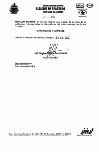 DEPARTAMENTO DE ANTIOQIIIA

IlUlDÍI DE ·IPDTDÓ
DESPAmO

Código: CO-SC1712-1

DEL ALI:ALDE

~~i
"'.
' ............ .It:~
F

.....

Yo

:_...

'256

.

,Z
~./

Código: GP 097-1'

ARTíCULO SEPTIMO: El presente Decreto rige a partir de la fecha de su
publicación y deroga todas las disposiciones del orden municipal que le sea
contrario.
COMUNIQUESE y CUMPlASE

Dado en el Municipio de Apartadó, Antioquia,

2 3 De _
J
2013'

Elaboro: Carolina Banguero E.
Revisó: Oficina JUrídic~A-0..1
Aprobó: Andrés Felipe

..

'.'-."T-'

Centro Administrativo
r- __ :1. __ &",:
,-=,

Municipal J.: __ •• Cra 100 No. 103a- 02
I :
•• __

-" _ _'

I

r"l __ : __

•••

Conmutador: 8280475 Fax: 8 280175
--'-_-1

_L.. .. __ .. _ ...

A.! __

... :

••

__

 