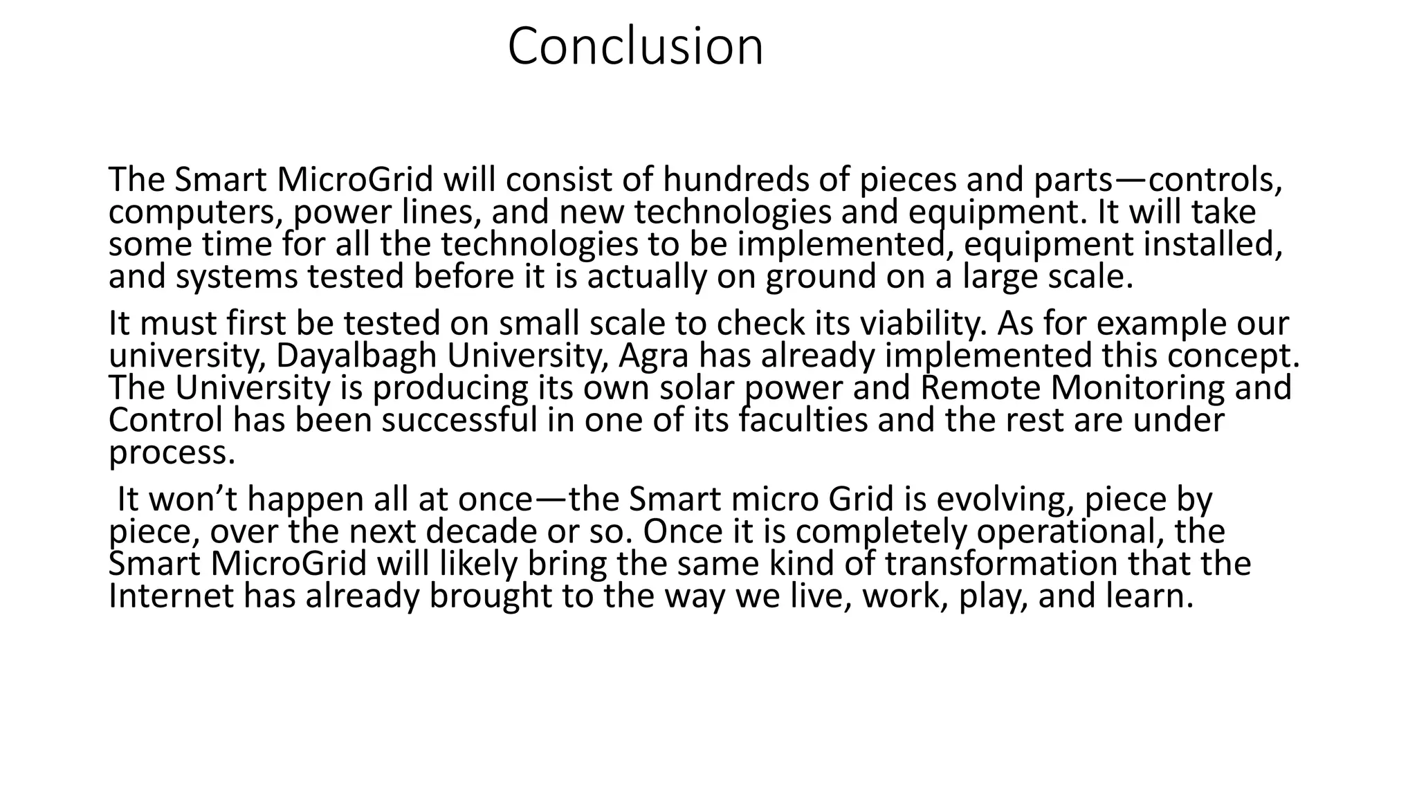 Conclusion
The Smart MicroGrid will consist of hundreds of pieces and parts—controls,
computers, power lines, and new technologies and equipment. It will take
some time for all the technologies to be implemented, equipment installed,
and systems tested before it is actually on ground on a large scale.
It must first be tested on small scale to check its viability. As for example our
university, Dayalbagh University, Agra has already implemented this concept.
The University is producing its own solar power and Remote Monitoring and
Control has been successful in one of its faculties and the rest are under
process.
It won’t happen all at once—the Smart micro Grid is evolving, piece by
piece, over the next decade or so. Once it is completely operational, the
Smart MicroGrid will likely bring the same kind of transformation that the
Internet has already brought to the way we live, work, play, and learn.
 