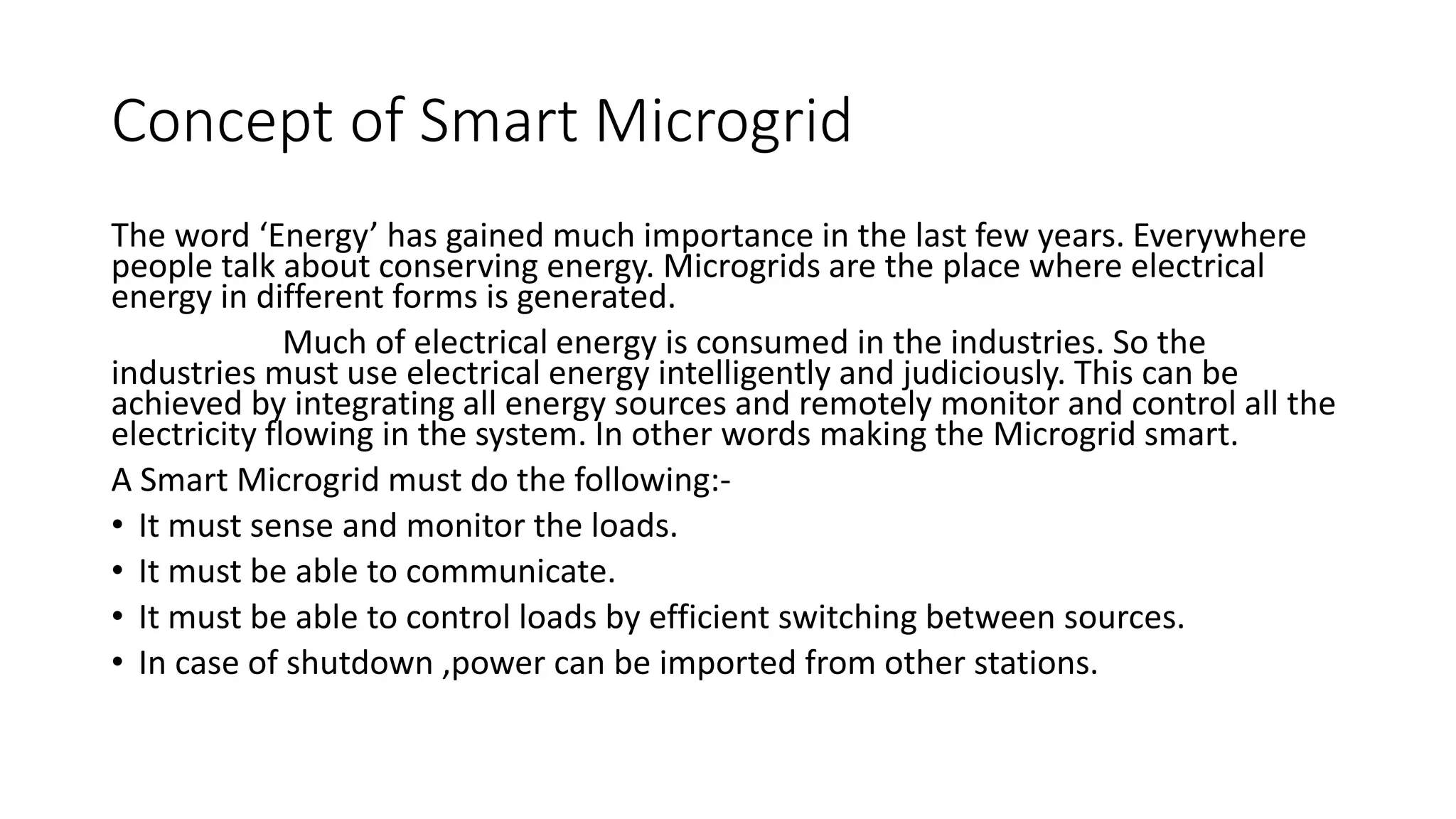 Concept of Smart Microgrid
The word ‘Energy’ has gained much importance in the last few years. Everywhere
people talk about conserving energy. Microgrids are the place where electrical
energy in different forms is generated.
Much of electrical energy is consumed in the industries. So the
industries must use electrical energy intelligently and judiciously. This can be
achieved by integrating all energy sources and remotely monitor and control all the
electricity flowing in the system. In other words making the Microgrid smart.
A Smart Microgrid must do the following:-
• It must sense and monitor the loads.
• It must be able to communicate.
• It must be able to control loads by efficient switching between sources.
• In case of shutdown ,power can be imported from other stations.
 
