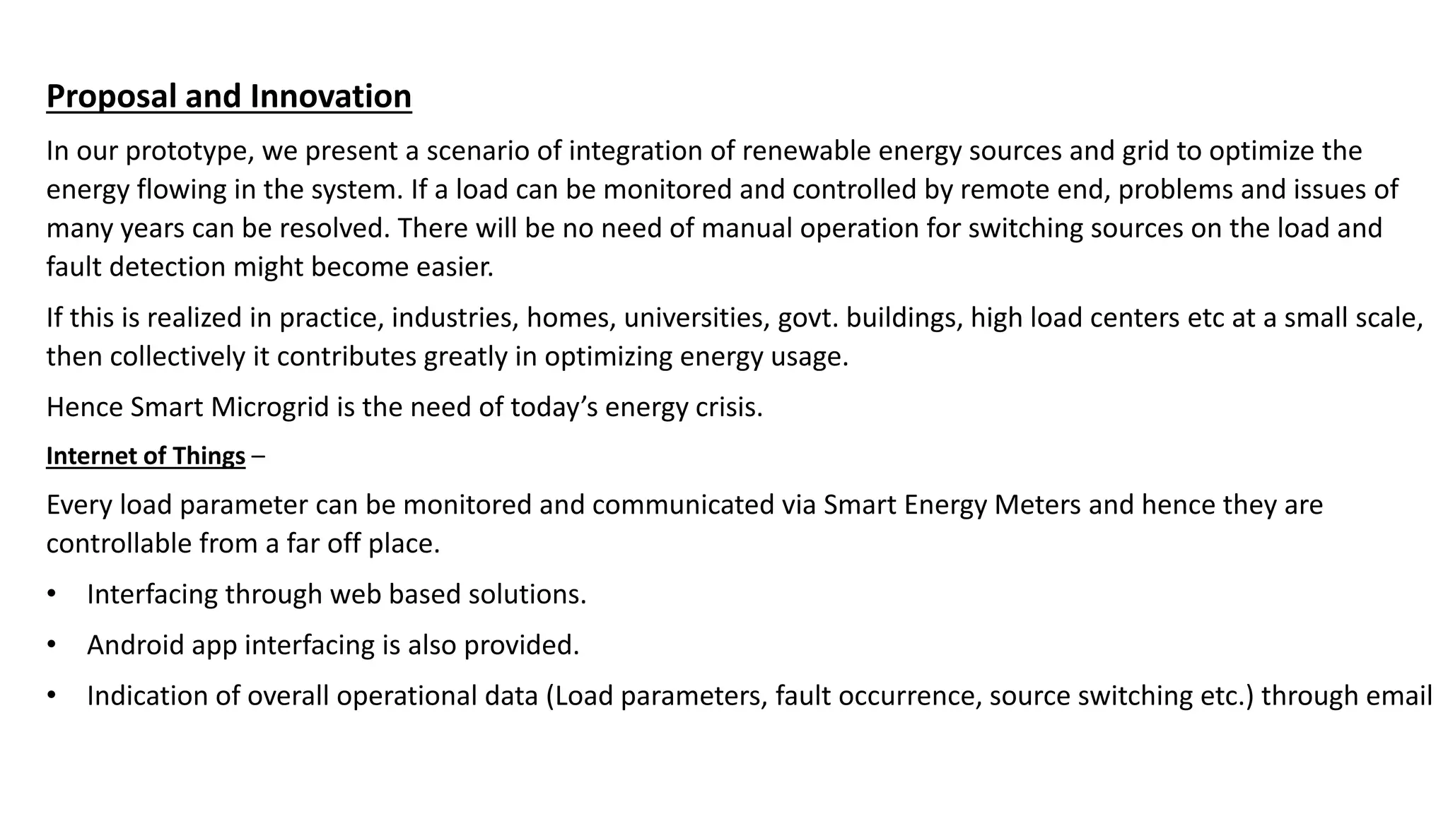 Proposal and Innovation
In our prototype, we present a scenario of integration of renewable energy sources and grid to optimize the
energy flowing in the system. If a load can be monitored and controlled by remote end, problems and issues of
many years can be resolved. There will be no need of manual operation for switching sources on the load and
fault detection might become easier.
If this is realized in practice, industries, homes, universities, govt. buildings, high load centers etc at a small scale,
then collectively it contributes greatly in optimizing energy usage.
Hence Smart Microgrid is the need of today’s energy crisis.
Internet of Things –
Every load parameter can be monitored and communicated via Smart Energy Meters and hence they are
controllable from a far off place.
• Interfacing through web based solutions.
• Android app interfacing is also provided.
• Indication of overall operational data (Load parameters, fault occurrence, source switching etc.) through email
 