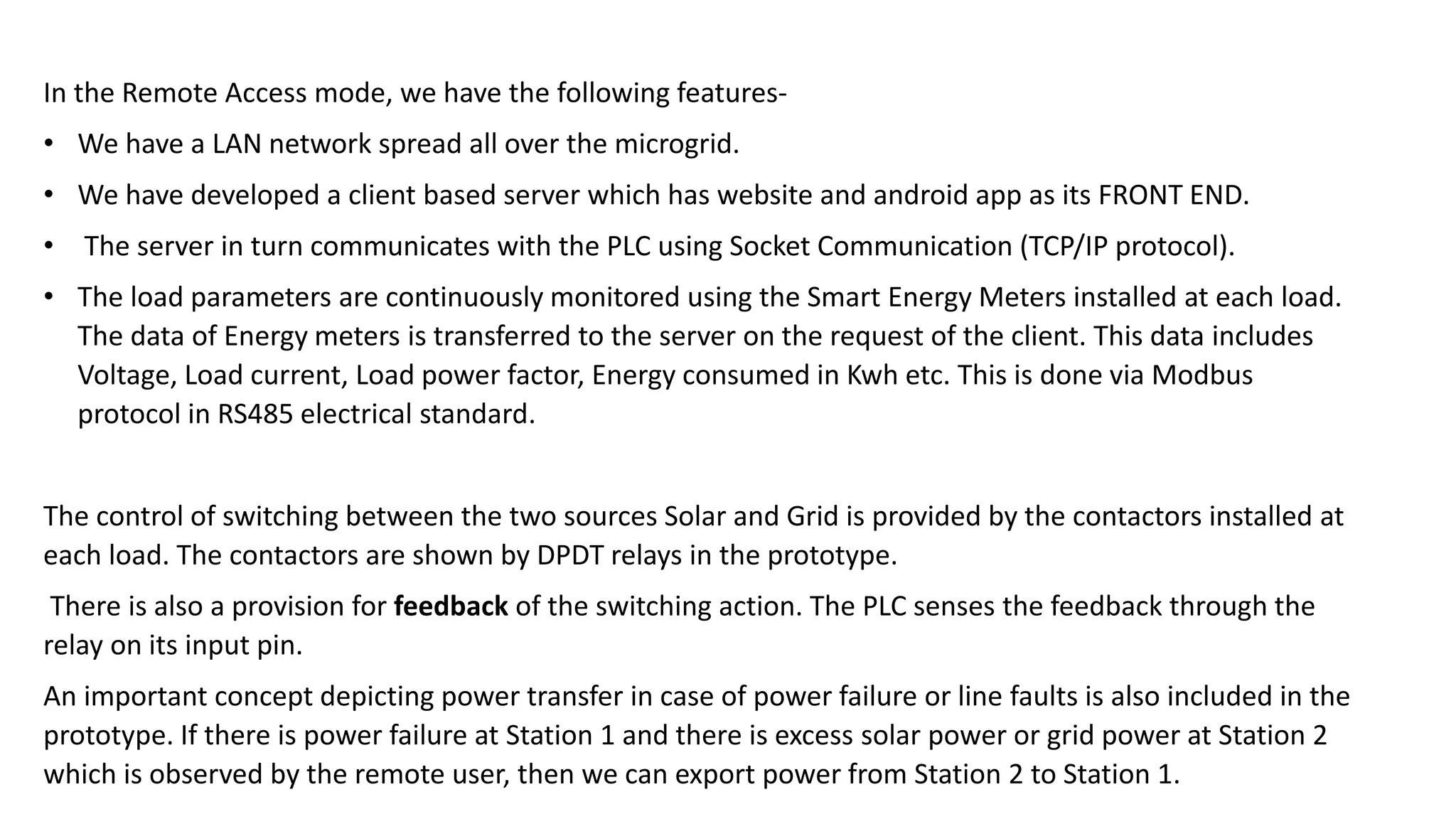 In the Remote Access mode, we have the following features-
• We have a LAN network spread all over the microgrid.
• We have developed a client based server which has website and android app as its FRONT END.
• The server in turn communicates with the PLC using Socket Communication (TCP/IP protocol).
• The load parameters are continuously monitored using the Smart Energy Meters installed at each load.
The data of Energy meters is transferred to the server on the request of the client. This data includes
Voltage, Load current, Load power factor, Energy consumed in Kwh etc. This is done via Modbus
protocol in RS485 electrical standard.
The control of switching between the two sources Solar and Grid is provided by the contactors installed at
each load. The contactors are shown by DPDT relays in the prototype.
There is also a provision for feedback of the switching action. The PLC senses the feedback through the
relay on its input pin.
An important concept depicting power transfer in case of power failure or line faults is also included in the
prototype. If there is power failure at Station 1 and there is excess solar power or grid power at Station 2
which is observed by the remote user, then we can export power from Station 2 to Station 1.
 