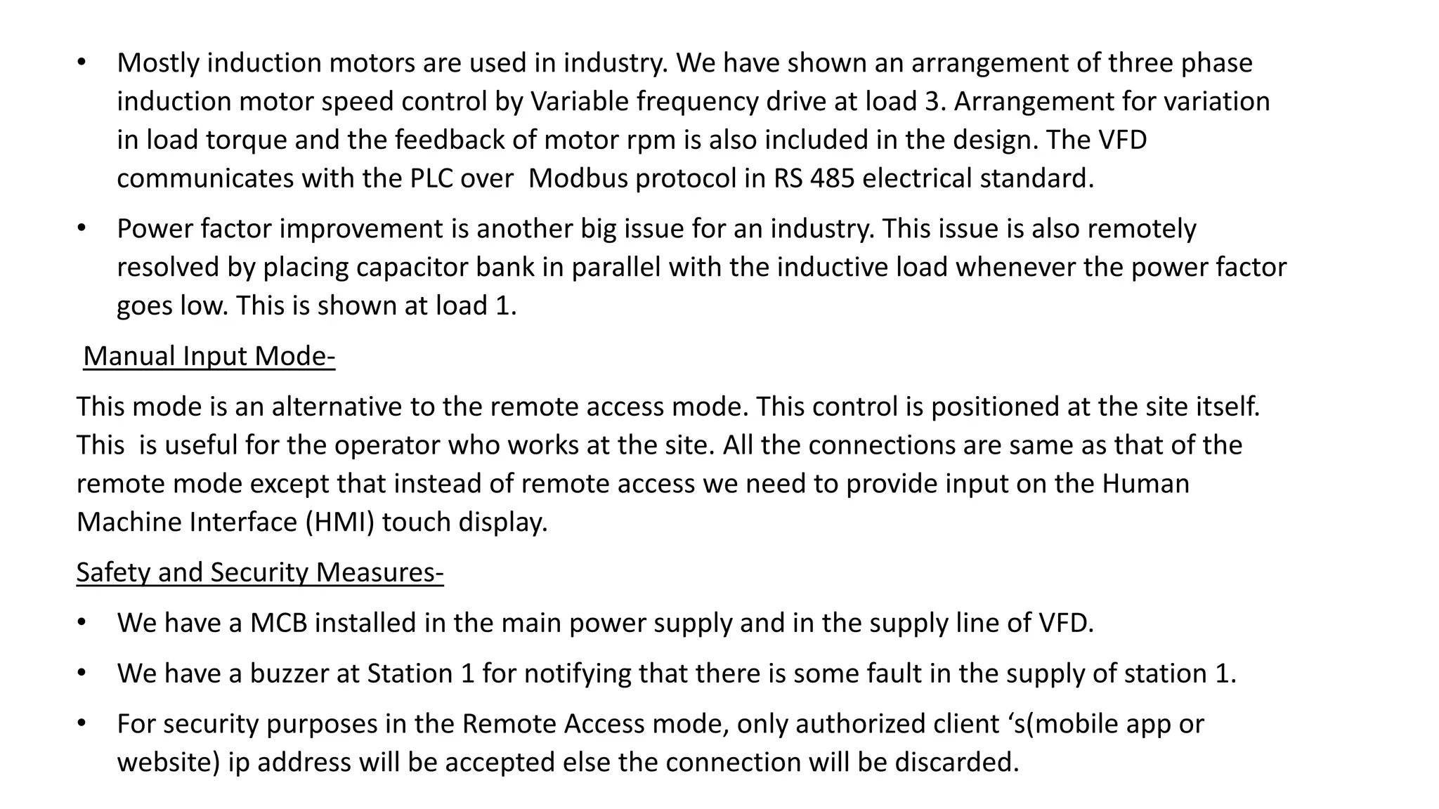 • Mostly induction motors are used in industry. We have shown an arrangement of three phase
induction motor speed control by Variable frequency drive at load 3. Arrangement for variation
in load torque and the feedback of motor rpm is also included in the design. The VFD
communicates with the PLC over Modbus protocol in RS 485 electrical standard.
• Power factor improvement is another big issue for an industry. This issue is also remotely
resolved by placing capacitor bank in parallel with the inductive load whenever the power factor
goes low. This is shown at load 1.
Manual Input Mode-
This mode is an alternative to the remote access mode. This control is positioned at the site itself.
This is useful for the operator who works at the site. All the connections are same as that of the
remote mode except that instead of remote access we need to provide input on the Human
Machine Interface (HMI) touch display.
Safety and Security Measures-
• We have a MCB installed in the main power supply and in the supply line of VFD.
• We have a buzzer at Station 1 for notifying that there is some fault in the supply of station 1.
• For security purposes in the Remote Access mode, only authorized client ‘s(mobile app or
website) ip address will be accepted else the connection will be discarded.
 
