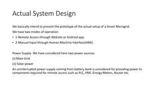 Actual System Design
We basically intend to present the prototype of the actual setup of a Smart Microgrid.
We have two modes of operation-
• 1-Remote Access through Website or Android app.
• 2-Manual Input through Human Machine Interface(HMI).
Power Supply- We have considered here two power sources.
(i)-Main Grid
(ii)-Solar power
An uninterrupted power supply coming from battery bank is considered for providing power to
components required for remote access such as PLC, HMI, Energy Meters, Router etc.
 