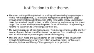 Justification to the theme.
• The smart micro grid is capable of controlling and monitoring its systems parts
from a remote location (IOT). The visible management of the power usage
through smart meters and introduction of the renewable energy source(Solar)
make the smart micro grid system capable of reducing and managing the power
usage. The system also improves the power factor of the loads thus providing a
relief to its customers to save energy and their bills.
• The system is capable of transferring power from one generation unit to another
in case of power failure or malfunction of one system. Thus providing its users
with an uninterrupted power supply in case of emergency.
• Thus the smart micro grid system stands on the concept of “Eco imagination
through Smart Manufacturing”. The system provides a means to “Measure,
Visualise, Reduce and Manage” Energy usage in an organisation.
 