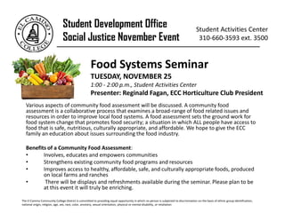 Various aspects of community food assessment will be discussed. A community food
assessment is a collaborative process that examines a broad-range of food related issues and
resources in order to improve local food systems. A food assessment sets the ground work for
food system change that promotes food security; a situation in which ALL people have access to
food that is safe, nutritious, culturally appropriate, and affordable. We hope to give the ECC
family an education about issues surrounding the food industry.
Benefits of a Community Food Assessment:
• Involves, educates and empowers communities
• Strengthens existing community food programs and resources
• Improves access to healthy, affordable, safe, and culturally appropriate foods, produced
on local farms and ranches
• There will be displays and refreshments available during the seminar. Please plan to be
at this event it will truly be enriching.
Student Development Office
Social Justice November Event
Student Activities Center
310-660-3593 ext. 3500
_________________________________________________________
Food Systems Seminar
TUESDAY, NOVEMBER 25
1:00 - 2:00 p.m., Student Activities Center
Presenter: Reginald Fagan, ECC Horticulture Club President
The El Camino Community College District is committed to providing equal opportunity in which no person is subjected to discrimination on the basis of ethnic group identification,
national origin, religion, age, sex, race, color, ancestry, sexual orientation, physical or mental disability, or retaliation
 