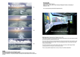 Crosswalk
Joint project with Dr Lei Liu
Client: Lei Liu, Phd, UAB- Vision Science Research Center, University of
Alabama, USA
More at http://www.tinkering.net/portfolio2014/page2/index5.html
What they wrote: Testimonial from Professor Lei Liu, PhD
“We credit our success to the high-quality and excellent performance of the virtual reality simulator
and street intersection scenarios that you built.
The virtual reality simulator and street intersection scenarios have the high visual resolution, wide
field of view and high contrast we need. The car and pedestrian traffic is very smooth and traffic
rules are strictly followed.
The street intersections are true 3D models, which allow us to set up a wide range of street
crossing scenarios by moving the virtual cameras around.
This is a very powerful research tool, an envy of many of my fellow researchers.”
Click on the image to see the webpage
Lake
Procedural animation and visualization project
Procedural animations recreate a digital painting of a lake with atmospheric effects: clouds,
waves and reflections. The painting changes according to the data received from live video and
the web.
0 s
20 s
40 s
60 s
 