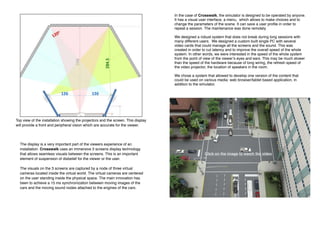 In the case of Crosswalk, the simulator is designed to be operated by anyone.
It has a visual user interface, a menu, which allows to make choices and to
change the parameters of the scene. It can save a user profile in order to
repeat a session. The maintenance was done remotely.
We designed a robust system that does not break during long sessions with
many different users. We designed a custom built single PC with several
video cards that could manage all the screens and the sound. This was
created in order to cut latency and to improve the overall speed of the whole
system. In other words, we were interested in the speed of the whole system
from the point of view of the viewer’s eyes and ears. This may be much slower
than the speed of the hardware because of long wiring, the refresh speed of
the video projector, the location of speakers in the room.
We chose a system that allowed to develop one version of the content that
could be used on various media: web browser/tablet based application, in
addition to the simulator.
Click on the image to watch the video
The display is a very important part of the viewers experience of an
installation. Crosswalk uses an immersive 3 screens display technology
that allows seamless visuals between the screens. This is an important
element of suspension of disbelief for the viewer or the user.
The visuals on the 3 screens are captured by a node of three virtual
cameras located inside the virtual world. The virtual cameras are centered
on the user standing inside the physical space. The main innovation has
been to achieve a 15 ms synchronization between moving images of the
cars and the moving sound nodes attached to the engines of the cars.
Top view of the installation showing the projectors and the screen. This display
will provide a front and peripheral vision which are accurate for the viewer.
 