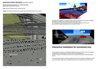 This ongoing project offers an interactive experience of a car(s) connected to pedestrians and the
space around them. What about a connected car that reacts to people and to its environment?
The goal of the installation is to present a digital road and a connected car that send messages
and display information when pedestrians are in the vicinity of the
car. The surface of the road and some of the car body panels display real time visual
communication between pedestrians and the connected vehicle.
Interactive installation for connected cars
The connected car project is an interactive installation showing a car that reacts to the presence
of pedestrians. The connected car and the visitors of the installation are
on top of a digital floor that reacts in real time with visuals and sounds when they walk towards
the car.
3D map with dynamic behaviours = a traffic simulator
Brief: Show me the traffic in real time
Goal: Finding information using a dynamic 3D map
Design: An interactive camera shows a global view of the traffic during a 24 hour period.
Interactive Urban Simulator Jean-Marc Gauthier
Click on the images to watch the videos
Password jmg
 
