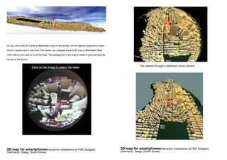 City viewed through a spherical virtual camera
3D map for smartphonesInteractive installations at FMX Stuttgard
(Germany), Daegu (South Korea)
On top, this is the 3D model of Manhattan used for this project. All the sperical projections where
done in camera and in real-time. The viewer can navigate inside a 3D map of Manhattan (New
York) without the need to scroll the map. The background of the map is made of personal pictures
stored on the phone.
Click on the image to watch the video
3D map for smartphonesInteractive installations at FMX Stuttgard
(Germany), Daegu (South Korea)
 