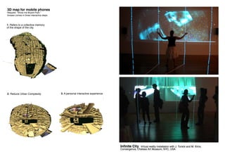 Infinite City Virtual reality installation with J. Tunick and M. Kirov,
Convergence, Chelsea Art Museum, NYC, USA
1. Refers to a collective memory
of the shape of the city.
3D map for mobile phones
Request: “Show me Bryant Park.”
Answer comes in three interactive steps.
2. Reduce Urban Complexity 3. A personal interactive experience
 