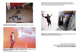 Design of a motion capture pod using a markerless system with Organic
Motion technology. Sony Wonder, New York, USA
See a project using Organic Motion at
http://www.tinkering.net/portfolio2013/siggraph2010.pdf
Watch video at http://vimeo.com/60890086
Organic Motion has a markerless mocap system that offers a lot of flexibility. It
captures the movements of the viewer walking freely inside of a 3D volume. This
system is compatible with video projections on screens.
Design and setup of a Motion Capture Lab markerless system using
Organic Motion technology.
ANDA, Tisch School of the Arts Asia, New York University, Singapore
Recapturing Life Class Instructors Jean-Marc Gauthier and Chris Bregler
Click on the image to watch the video
 