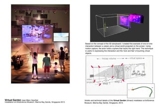 Artistic and technical details of the Virtual Garden (Kinect) installation at ArtScience
Museum, Marina Bay Sands, Singapore, 2013
Based on the concept of the 3D storyboard, I created this example of one-on-one
interaction between a viewer and a virtual world projected on the screen. Using
motion capture, the actor holds a sphere that tracks the right hand. This technique
is useful in expressing the interaction and the ‘look and feel’ of touching virtual
objects.
Virtual Garden Jean-Marc Gauthier
installation at ArtsScience Museum, Marina Bay Sands, Singapore 2013
 