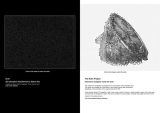 The Brain Project
Interactive navigation inside the brain
This interactive visualization is designed for a neurosurgeon in the operating room.
The viewer can navigate the virtual brain in any direction using head movements
regardless of the orientation of the original slices of the MRI.
A web browser allows 3D navigation inside a brain using a cloud of voxels, or pixels located in space. Since the imag-
es of the brain are displayed in space, they can be visited from many angles, including new angles that could not be
viewed in the original pictures.
Link to the website tinkering.net/brain/
Dust
3D animation transferred to 35mm film
Created for Melvin Motti’s installation “From Dust to Dust”
Link to the website
Click on the image to watch the video Click on the image to watch the video
 
