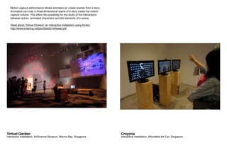 Crayons
interactive installation, Affordable Art Fair, Singapore
Virtual Garden
interactive installation, ArtScience Museum, Marina Bay, Singapore
Motion capture performance allows animators to create scenes from a story.
Animators can map a three-dimensional scene of a story inside the motion
capture volume. This offers the possibility for the study of the interactions
between actors, animated characters and the elements of a scene.
Read about “Virtual Flowers” an interactive installation using Kinect
http://www.tinkering.net/portfolio2014/flower.pdf
 