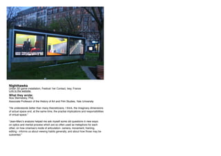 Nighthawks
Urban 3D game installation, Festival 1ier Contact, Issy, France
Link to the website.
What they wrote:
Noa Steimatsky, Phd,
Associate Professor of the History of Art and Film Studies, Yale University
“He understands better than many theoreticians, I think, the imaginary dimensions
of actual space and, at the same time, the practial implications and responsibilities
of virtual space.”
“Jean-Marc’s analysis helped me ask myself some old questions in new ways:
on optics and mental process which are so often used as metaphors for each
other, on how cinemas’s mode of articulation- camera, movement, framing,
editing - informs us about viewing habits generally, and about how those may be
subverted.”
 