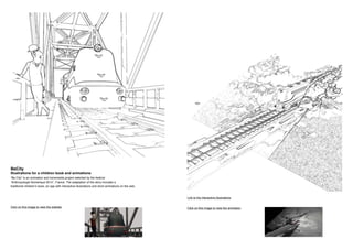 BeCity
Illustrations for a children book and animations
“Be City” is an animation and transmedia project selected by the festival
“Anthropologie Numerique 2014”, France. The adaptation of the story includes a
traditional children’s book, an app with interactive illustrations and short animations on the web.
Click on this image to view the website Click on this image to view the animation
Link to the interactive illustrations
 