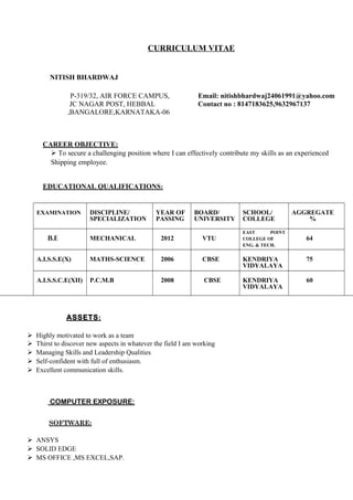 CURRICULUM VITAE
NITISH BHARDWAJ
P-319/32, AIR FORCE CAMPUS, Email: nitishbhardwaj24061991@yahoo.com
JC NAGAR POST, HEBBAL Contact no : 8147183625,9632967137
,BANGALORE,KARNATAKA-06
CAREER OBJECTIVE:
 To secure a challenging position where I can effectively contribute my skills as an experienced
Shipping employee.
EDUCATIONAL QUALIFICATIONS:
EXAMINATION DISCIPLINE/
SPECIALIZATION
YEAR OF
PASSING
BOARD/
UNIVERSITY
SCHOOL/
COLLEGE
AGGREGATE
%
B.E MECHANICAL 2012 VTU
EAST POINT
COLLEGE OF
ENG. & TECH.
64
A.I.S.S.E(X) MATHS-SCIENCE 2006 CBSE KENDRIYA
VIDYALAYA
75
A.I.S.S.C.E(XII) P.C.M.B 2008 CBSE KENDRIYA
VIDYALAYA
60
ASSETS:
Highly motivated to work as a team
Thirst to discover new aspects in whatever the field I am working
Managing Skills and Leadership Qualities
Self-confident with full of enthusiasm.
Excellent communication skills.
COMPUTER EXPOSURE:
SOFTWARE:

ANSYS
SOLID EDGE
MS OFFICE ,MS EXCEL,SAP.
 
