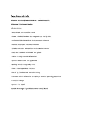 Experience details:
3 months at gulf engineerservicesasa trainee secretary
3 Month at Etisalat as telesales
Jobdescription:
* answer calls and respond to emails
* handle customer inquiries both telephonically and by email
* research required information using available resources
* manage and resolve customer complaints
* provide customers with product and service information
* enter new customer information into system
* update existing customer information
* process orders, forms and applications
* identify and escalate priority issues
* route calls to appropriate resource
* follow up customer calls where necessary
* document all call information according to standard operating procedures
* complete call logs
* produce call reports
6 weeks Training in supreme council for familyaffairs
 