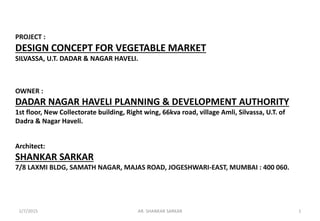 PROJECT :
DESIGN CONCEPT FOR VEGETABLE MARKET
SILVASSA, U.T. DADAR & NAGAR HAVELI.
OWNER :
DADAR NAGAR HAVELI PLANNING & DEVELOPMENT AUTHORITY
1st floor, New Collectorate building, Right wing, 66kva road, village Amli, Silvassa, U.T. of
Dadra & Nagar Haveli.
Architect:
SHANKAR SARKAR
7/8 LAXMI BLDG, SAMATH NAGAR, MAJAS ROAD, JOGESHWARI-EAST, MUMBAI : 400 060.
1AR. SHANKAR SARKAR2/7/2015
 