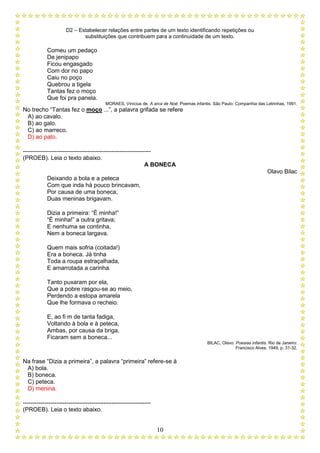 D2 – Estabelecer relações entre partes de um texto identificando repetições ou
substituições que contribuem para a continuidade de um texto.
10
Comeu um pedaço
De jenipapo
Ficou engasgado
Com dor no papo
Caiu no poço
Quebrou a tigela
Tantas fez o moço
Que foi pra panela.
MORAES, Vinícius de. A arca de Noé: Poemas infantis. São Paulo: Companhia das Letrinhas, 1991.
No trecho “Tantas fez o moço ...”, a palavra grifada se refere
A) ao cavalo.
B) ao galo.
C) ao marreco.
D) ao pato.
-----------------------------------------------------------------
(PROEB). Leia o texto abaixo.
A BONECA
Olavo Bilac
Deixando a bola e a peteca
Com que inda há pouco brincavam,
Por causa de uma boneca,
Duas meninas brigavam.
Dizia a primeira: “É minha!”
“É minha!” a outra gritava;
E nenhuma se continha,
Nem a boneca largava.
Quem mais sofria (coitada!)
Era a boneca. Já tinha
Toda a roupa estraçalhada,
E amarrotada a carinha.
Tanto puxaram por ela,
Que a pobre rasgou-se ao meio,
Perdendo a estopa amarela
Que lhe formava o recheio.
E, ao fi m de tanta fadiga,
Voltando à bola e à peteca,
Ambas, por causa da briga,
Ficaram sem a boneca...
BILAC, Olavo. Poesias infantis. Rio de Janeiro:
Francisco Alves, 1949, p. 31-32.
Na frase “Dizia a primeira”, a palavra “primeira” refere-se à
A) bola.
B) boneca.
C) peteca.
D) menina.
-----------------------------------------------------------------
(PROEB). Leia o texto abaixo.
 