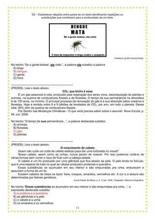 D2 – Estabelecer relações entre partes de um texto identificando repetições ou
substituições que contribuem para a continuidade de um texto.
11
Prefeitura de BH.Unimed.folder.
No trecho “Se a gente bobear, ela volta.”, a palavra ela substitui a palavra
A) briga.
B) dengue.
C) gente.
D) hora.
-----------------------------------------------------------------
(PROEB). Leia o texto abaixo.
CO2, que bicho é esse
É um gás essencial à vida, produzido pela respiração dos seres vivos, decomposição de plantas e
animais, na queima de combustíveis fósseis e de florestas. O tempo de sua permanência na atmosfera
é de 100 anos, no mínimo. O principal processo de renovação do gás é a sua absorção pelos oceanos e
florestas. Hoje é emitido entre 8 e 9 bilhões de toneladas de CO2, por ano, em todo o planeta. Desse
total, 80% vêm da queima de combustíveis fósseis.
Por Dentro das Mudanças Climáticas - O que você precisa saber sobre o assunto. Nova Escola, p.
94, out. 2008.
No trecho “O tempo de sua permanência...”, a palavra destacada substitui
A) animais.
B) florestas.
C) gás.
D) plantas.
-----------------------------------------------------------------
(PROEB). Leia o texto abaixo.
O crescimento do cabelo
Quem não curte um corte de cabelo estiloso para dar uma turbinada no visual?
Nosso cabelo, assim como as unhas, nunca param de crescer. Por isso podemos cortá-lo de
várias formas sem correr o risco de ficar com a cabeça pelada.
O cabelo é um fio produzido por uma glândula que fica abaixo da pele. O pelo brota no folículo,
que é uma espécie de tubo no qual as células produzem proteínas e queratina.
Essas substâncias se acumulam em seu interior e são empurradas pra cima, endurecem e
assumem a forma de um fio.
Existem cabelos de todos os tipos: lisos, crespos, amarelos, vermelhos etc. A cor e a textura são
determinadas por fatores genéticos.
Jornal Estado de Minas, p. 8, 12 jan. 2008. *Adaptado: Reforma Ortográfica.
No trecho “Essas substâncias se acumulam em seu interior e são empurradas pra cima...”, a
expressão destacada substitui
A) a proteína e a queratina.
B) as glândulas e a pele.
C) o cabelo e a unha.
D) os amarelos e os vermelhos.
 