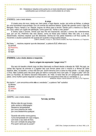 D2 – Estabelecer relações entre partes de um texto identificando repetições ou
substituições que contribuem para a continuidade de um texto.
12
-----------------------------------------------------------------
(PAEBES). Leia o texto abaixo.
A onça
O miado soou de novo, desta vez, bem perto, e logo depois, surgiu, por entre as folhas, a cabeça
de uma formidável onça-pintada. Era um animal de extrema beleza, quase tão grande como o tigre de
Bengala. Parou; farejou o ar. Depois, ergueu os olhos para a árvore. Dando com o menino e o Saci lá
em cima, soltou um rugido de satisfação, como quem diz: “Achei o meu jantar!”
E tentou subir à árvore. Vendo que isso lhe era impossível, sacudiu o tronco tão violentamente
que, por um triz, Pedrinho não veio abaixo, como se fosse jaca madura. Mas não caiu, e a onça,
desanimada, resolveu esperar que ele descesse. Sentou-se nas patas traseiras e ali ficou quieta, só
movendo a cauda e passando de quando em quando a língua pelos beiços.
LOBATO, Monteiro. A onça. In:. Obra Infantil Completa. São Paulo: Brasiliense, s.d. Fragmento.
Na frase, “... resolveu esperar que ele descesse”, a palavra ELE refere-se a
A) animal.
B) Pedrinho.
C) saci.
D) tigre.
-----------------------------------------------------------------
(PAEBES). Leia o texto abaixo e responda.
Qual a origem da expressão “pagar mico”?
Ela vem do baralho infantil Jogo do Mico fabricado no Brasil desde a década de 1950. No jogo, as
cartas têm figuras de animais e o jogador tem que formar pares com o macho e a fêmea de cada
espécie. Mas, no baralho, o mico não tem par. Quem termina com a carta na mão perde – ou seja, paga
o mico. Mas cuidado para não levar gato por lebre e confundir mico com pato. O “pagar o pato” vem da
obra Le Facetiae, do italiano Giovanni Bracciolini, de 1450. O texto fala de um camponês que vendia
patos. Uma mulher queria negociar o preço da ave com encontros entre ela e o vendedor. [...]
BARBOSA, Kleyson. Mundo Estranho. mar. 2010, p. 50. Fragmento.
No trecho "...com encontros entre ela e o vendedor.", a palavra "ela" substitui
A) fêmea.
B) lebre.
C) mulher.
D) ave.
-----------------------------------------------------------------
(SAEPE). Leia o texto abaixo.
Tal mãe, tal filha
Minha mãe diz que trovejo,
solto ventos e relâmpagos.
Despenco tempestades
por uma coisinha de nada,
por uma besteirinha qualquer.
Quando ela entra numa guerra,
numa tempestade em copo d’água,
com todo o seu lado de fera,
fico com vontade de perguntar:
Pra quem será que eu puxei?
JOSÉ, Elias. Cantigas de adolescer. ed. Atual, 1992. p. 24.
 