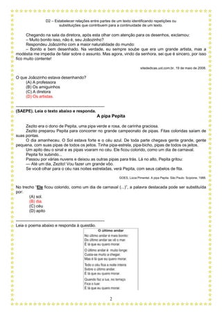 D2 – Estabelecer relações entre partes de um texto identificando repetições ou
substituições que contribuem para a continuidade de um texto.
2
Chegando na sala da diretora, após esta olhar com atenção para os desenhos, exclamou:
– Muito bonito isso, não é, seu Joãozinho?
Respondeu Joãozinho com a maior naturalidade do mundo:
– Bonito e bem desenhado. Na verdade, eu sempre soube que era um grande artista, mas a
modéstia me impedia de falar sobre o assunto. Mas agora, vindo da senhora, sei que é sincero, por isso
fico muito contente!
sitededicas.uol.com.br, 19 de maio de 2008.
O que Joãozinho estava desenhando?
(A) A professora
(B) Os amiguinhos
(C) A diretora
(D) Os artistas.
-----------------------------------------------------------------
(SAEPE). Leia o texto abaixo e responda.
A pipa Pepita
Zezito era o dono de Pepita, uma pipa verde e rosa, de carinha graciosa.
Zezito preparou Pepita para concorrer no grande campeonato de pipas. Fitas coloridas saíam de
suas pontas.
O dia amanheceu. O Sol estava forte e o céu azul. De toda parte chegava gente grande, gente
pequena, com suas pipas de todos os jeitos. Tinha pipa-estrela, pipa-bicho, pipas de todos os jeitos.
Um apito deu o sinal e as pipas voaram no céu. Ele ficou colorido, como um dia de carnaval.
Pepita foi subindo...
Passou por várias nuvens e deixou as outras pipas para trás. Lá no alto, Pepita gritou:
— Até um dia, Zezito! Vou fazer um grande vôo.
Se você olhar para o céu nas noites estreladas, verá Pepita, com seus cabelos de fita.
GOES, Lúcia Pimentel. A pipa Pepita. São Paulo: Scipione, 1988.
No trecho “Ele ficou colorido, como um dia de carnaval (...)”, a palavra destacada pode ser substituída
por:
(A) sol.
(B) dia.
(C) céu
(D) apito
-----------------------------------------------------------------
Leia o poema abaixo e responda à questão.
 