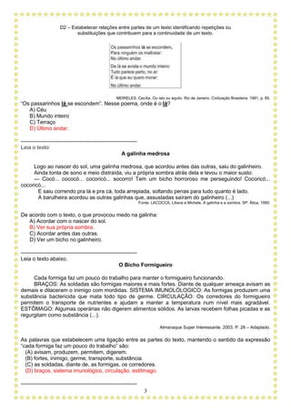 D2 – Estabelecer relações entre partes de um texto identificando repetições ou
substituições que contribuem para a continuidade de um texto.
3
MEIRELES, Cecília. Ou isto ou aquilo. Rio de Janeiro. Civilização Brasileira. 1981, p. 85.
“Os passarinhos lá se escondem”. Nesse poema, onde é o lá?
A) Céu
B) Mundo inteiro
C) Terraço
D) Último andar.
-----------------------------------------------------------------
Leia o texto:
A galinha medrosa
Logo ao nascer do sol, uma galinha medrosa, que acordou antes das outras, saiu do galinheiro.
Ainda tonta de sono e meio distraída, viu a própria sombra atrás dela e levou o maior susto:
— Cocó... cococó... cocoricó... socorro! Tem um bicho horroroso me perseguindo! Cocoricó...
cocoricó...
E saiu correndo pra lá e pra cá, toda arrepiada, soltando penas para tudo quanto é lado.
A barulheira acordou as outras galinhas que, assustadas saíram do galinheiro (...)
Fonte: LACOCCA, Liliana e Michele. A galinha e a sombra. SP: Ática, 1990.
De acordo com o texto, o que provocou medo na galinha:
A) Acordar com o nascer do sol.
B) Ver sua própria sombra.
C) Acordar antes das outras.
D) Ver um bicho no galinheiro.
-----------------------------------------------------------------
Leia o texto abaixo.
O Bicho Formigueiro
Cada formiga faz um pouco do trabalho para manter o formigueiro funcionando.
BRAÇOS: As soldadas são formigas maiores e mais fortes. Diante de qualquer ameaça avisam as
demais e dilaceram o inimigo com mordidas. SISTEMA IMUNOLÓLOGICO: As formigas produzem uma
substância bactericida que mata todo tipo de germe. CIRCULAÇÃO: Os corredores do formigueiro
permitem o transporte de nutrientes e ajudam a manter a temperatura num nível mais agradável.
ESTÔMAGO: Algumas operárias não digerem alimentos sólidos. As larvas recebem folhas picadas e as
regurgitam como substância (...).
Almanaque Super Interessante. 2003. P. 28 – Adaptado.
As palavras que estabelecem uma ligação entre as partes do texto, mantendo o sentido da expressão
“cada formiga faz um pouco do trabalho” são:
(A) avisam, produzem, permitem, digerem.
(B) fortes, inimigo, germe, transporte, substância.
(C) as soldadas, diante de, as formigas, os corredores.
(D) braços, sistema imunológico, circulação, estômago.
-----------------------------------------------------------------
 