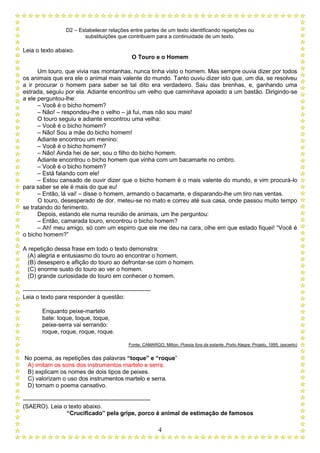 D2 – Estabelecer relações entre partes de um texto identificando repetições ou
substituições que contribuem para a continuidade de um texto.
4
Leia o texto abaixo.
O Touro e o Homem
Um touro, que vivia nas montanhas, nunca tinha visto o homem. Mas sempre ouvia dizer por todos
os animais que era ele o animal mais valente do mundo. Tanto ouviu dizer isto que, um dia, se resolveu
a ir procurar o homem para saber se tal dito era verdadeiro. Saiu das brenhas, e, ganhando uma
estrada, seguiu por ela. Adiante encontrou um velho que caminhava apoiado a um bastão. Dirigindo-se
a ele perguntou-lhe:
– Você é o bicho homem?
– Não! – respondeu-lhe o velho – já fui, mas não sou mais!
O touro seguiu e adiante encontrou uma velha:
– Você é o bicho homem?
– Não! Sou a mãe do bicho homem!
Adiante encontrou um menino:
– Você é o bicho homem?
– Não! Ainda hei de ser, sou o filho do bicho homem.
Adiante encontrou o bicho homem que vinha com um bacamarte no ombro.
– Você é o bicho homem?
– Está falando com ele!
– Estou cansado de ouvir dizer que o bicho homem é o mais valente do mundo, e vim procurá-lo
para saber se ele é mais do que eu!
– Então, lá vai! – disse o homem, armando o bacamarte, e disparando-lhe um tiro nas ventas.
O touro, desesperado de dor, meteu-se no mato e correu até sua casa, onde passou muito tempo
se tratando do ferimento.
Depois, estando ele numa reunião de animais, um lhe perguntou:
– Então, camarada touro, encontrou o bicho homem?
– Ah! meu amigo, só com um espirro que ele me deu na cara, olhe em que estado fiquei! “Você é
o bicho homem?”
A repetição dessa frase em todo o texto demonstra:
(A) alegria e entusiasmo do touro ao encontrar o homem.
(B) desespero e aflição do touro ao defrontar-se com o homem.
(C) enorme susto do touro ao ver o homem.
(D) grande curiosidade do touro em conhecer o homem.
-----------------------------------------------------------------
Leia o texto para responder à questão:
Enquanto peixe-martelo
bate: toque, toque, toque,
peixe-serra vai serrando:
roque, roque, roque, roque.
Fonte: CAMARGO, Milton. Poesia fora da estante. Porto Alegre: Projeto, 1995. (excerto)
No poema, as repetições das palavras “toque” e “roque”
A) imitam os sons dos instrumentos martelo e serra.
B) explicam os nomes de dois tipos de peixes.
C) valorizam o uso dos instrumentos martelo e serra.
D) tornam o poema cansativo.
-----------------------------------------------------------------
(SAERO). Leia o texto abaixo.
“Crucificado” pela gripe, porco é animal de estimação de famosos
 