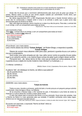 D2 – Estabelecer relações entre partes de um texto identificando repetições ou
substituições que contribuem para a continuidade de um texto.
5
Ainda não há provas que o incriminem definitivamente pelo atual surto de gripe que atingiu 11
países. Mesmo assim, o porco já vem sendo julgado culpado por autoridades mundo afora, que
determinam até a morte de criações inteiras.
Na última segunda-feira (27), a OIE (Organização Mundial para a Saúde Animal) reiterou que
ainda não foi comprovada a relação entre o vírus e os animais e pediu que a gripe suína seja
denominada gripe da América do Norte.
Mas, para algumas pessoas, pouco importa se a culpa é ou não do porco. Para elas, o animal não
é um inimigo, e sim um companheiro para todas as horas.
Disponível em: <http://www1.folha.uol.com.br/acessado>. Acesso em: 5 set. 2009.
Leia novamente a frase.
“Para elas, o animal não é um inimigo, e sim um companheiro para todas as horas.”.
Nessa frase, a palavra elas refere-se
A) a algumas pessoas.
B) a criações inteiras.
C) às autoridades.
D) às horas.
-----------------------------------------------------------------
(Prova Brasil). Leia o texto abaixo.
Leia o trecho abaixo da crônica “Coisas Antigas”, de Rubem Braga, e responda à questão.
Coisas Antigas
Depois de cumprir meus afazeres voltei para casa, pendurei o guarda-chuva a um canto e
me pus a contemplá-lo.
Senti então uma certa simpatia por ele; meu velho rancor contra os guarda-chuvas cedeu
lugar a um estranho carinho, e eu mesmo fiquei curioso de saber qual a origem desse carinho.
Pensando bem, ele talvez derive do fato, creio que já notado por outras pessoas, de ser
o guarda-chuva o objeto do mundo moderno mais infenso(*) a mudanças. (...)
(*) infenso: contrário a
BRAGA, Rubem. Ai de ti, Copacabana. Rio de Janeiro : Record, 1993.
A palavra “ele”, em destaque no trecho, se refere a que palavra?
(A) Ao guarda-chuva.
(B) Ao rancor.
(C) Ao carinho.
(D) Ao fato.
-----------------------------------------------------------------
(SADEAM). Leia o texto abaixo:
Tulipas da holanda
Todos os anos, durante a primavera, gente de todo o mundo procura um pequeno parque colorido
e perfumado, cheio de lagos e flores, na Holanda.
Ali se encontra a famosa tulipa, a flor nacional do país. A floricultura é uma fonte de renda na
Holanda e a cultura dessa flor constitui a base dessa renda.
O valor das tulipas está no tamanho das flores e na sua coloração. Suas cores são variadas, mas
a Rainha da Noite é a mais apreciada pela sua raridade. É também conhecida como tulipa negra,
embora sua cor seja azul-roxo bem escuro.
DIAS, Ieda; CARVALHO, Aciléia. Tulipas da Holanda. In: Bolhas de sabão. Belo Horizonte: Vigília, 1987. Fragmento.
De acordo com esse texto, a expressão “Rainha da Noite” refere-se
A) à margem do lago.
B) à tulipa negra.
 