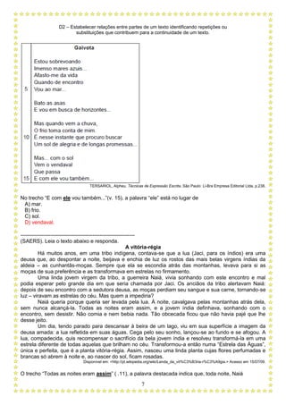 D2 – Estabelecer relações entre partes de um texto identificando repetições ou
substituições que contribuem para a continuidade de um texto.
7
TERSARIOL, Alpheu. Técnicas de Expressão Escrita. São Paulo: Li-Bra Empresa Editorial Ltda. p.238.
No trecho “E com ele vou também...”(v. 15), a palavra “ele” está no lugar de
A) mar.
B) frio.
C) sol.
D) vendaval.
-----------------------------------------------------------------
(SAERS). Leia o texto abaixo e responda.
A vitória-régia
Há muitos anos, em uma tribo indígena, contava-se que a lua (Jaci, para os índios) era uma
deusa que, ao despontar a noite, beijava e enchia de luz os rostos das mais belas virgens índias da
aldeia – as cunhantãs-moças. Sempre que ela se escondia atrás das montanhas, levava para si as
moças de sua preferência e as transformava em estrelas no firmamento.
Uma linda jovem virgem da tribo, a guerreira Naiá, vivia sonhando com este encontro e mal
podia esperar pelo grande dia em que seria chamada por Jaci. Os anciãos da tribo alertavam Naiá:
depois de seu encontro com a sedutora deusa, as moças perdiam seu sangue e sua carne, tornando-se
luz – viravam as estrelas do céu. Mas quem a impediria?
Naiá queria porque queria ser levada pela lua. À noite, cavalgava pelas montanhas atrás dela,
sem nunca alcançá-la. Todas as noites eram assim, e a jovem índia definhava, sonhando com o
encontro, sem desistir. Não comia e nem bebia nada. Tão obcecada ficou que não havia pajé que lhe
desse jeito.
Um dia, tendo parado para descansar à beira de um lago, viu em sua superfície a imagem da
deusa amada: a lua refletida em suas águas. Cega pelo seu sonho, lançou-se ao fundo e se afogou. A
lua, compadecida, quis recompensar o sacrifício da bela jovem índia e resolveu transformá-la em uma
estrela diferente de todas aquelas que brilham no céu. Transformou-a então numa “Estrela das Águas”,
única e perfeita, que é a planta vitória-régia. Assim, nasceu uma linda planta cujas flores perfumadas e
brancas só abrem à noite e, ao nascer do sol, ficam rosadas.
Disponível em: <http://pt.wikipedia.org/wiki/Lenda_da_vit%C3%B3ria-r%C3%A9gia.> Acesso em 15/07/09.
O trecho “Todas as noites eram assim” ( .11), a palavra destacada indica que, toda noite, Naiá
 