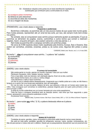 D2 – Estabelecer relações entre partes de um texto identificando repetições ou
substituições que contribuem para a continuidade de um texto.
8
A) cavalgava pelas montanhas.
B) deitava-se para descansar.
C) escondia-se atrás das montanhas.
D) via a imagem da deusa.
-----------------------------------------------------------------
(PROMOVER). Leia o texto abaixo e responda.
Pequenas e poderosas
Bonitinhas e delicadas, as joaninhas são um dos poucos insetos de que quase todo mundo gosta.
Para muitas pessoas, representam até um sinal de boa sorte, por isso, são sempre muito bem-vindas
nos jardins.
Na verdade, elas só conquistaram esse carinho porque realmente ajudam as plantações. É que as
joaninhas se alimentam de pulgões, ácaros, cochonilhas e outros bichos que comem e destroem
vegetais. Assim, enquanto almoçam, elas acabam salvando a vida das plantas. [...]
Nem todas as joaninhas têm a carapaça vermelha com pintinhas pretas.
Há cerca de 5.000 espécies desse inseto espalhadas pela América, Europa, Ásia e Oceania. Elas
podem ser vermelhas, amarelas, cinzentas, pretas ou de outras cores. Algumas têm pintas e outras
não.
CORDEIRO, Bellah Leite. Recreio, ano I, n. 8, 4 maio 2000.
No trecho “... elas só conquistaram esse carinho...” a palavra “ela” substitui
A) cochonilhas.
B) espécies.
C) joaninhas.
D) plantas.
-----------------------------------------------------------------
(SAERS). Leia o texto abaixo.
O começo da humanidade
Não existia gente no mundo, apenas um homem chamado Toba com sua mulher.
Plantavam macaxeira, milho, batatas, banana, mamão.
Fora a roça deles, tudo era natureza, sem plantação alguma. Eram só os dois, sozinhos.
Nem sequer bichos havia; só a cutia e o nambu-relógio.
Toba debulhava o milho e fazia montinhos.
Um dia viu que a colheita estava desaparecendo. Imaginando que o ladrão podia ser a cutia, se não fosse a
tanajura ou a saúva, fez uma tocaia para espreitá-la, bem de madrugada.
Em vez de cutia, viu que era gente, debaixo da terra, que esticava a mão por um buraco para roubar seu
milho. Toba conseguia ouvir conversas no subterrâneo, pessoas brigando para ver quem poria primeiro a mão
para surrupiar o milho.
A saída do mundo subterrâneo era um buraco tampado por uma rocha pesadíssima.
Toba fez força e conseguiu levantá-la para as pessoas saírem; mas tinha que ficar segurando o peso
imenso, apressando o povo enquanto sustentava a rocha.
As pessoas foram saindo...
MINDIN, Betty. O primeiro homem. São Paulo: Cosac & Naify, 2001. p. 13-6. Col. Mitos do Mundo. Fragmento.
No trecho “... para roubar seu milho.” (ℓ. 9), a palavra destacada refere-se à palavra
A) ladrão.
B) cutia.
C) gente.
D) Toba.
-----------------------------------------------------------------
(SAERS). Leia o texto abaixo e responda.
MANIA DE PLÁSTICO
Toneladas de sacos, garrafas, copos, brinquedos e outros lixos estão fazendo mal ao nosso planeta.
Ele está em toda parte: sandálias, garrafas de refrigerante, escovas, copos, sacolas, computadores, etc.
Não dá para pensar a nossa vida sem o plástico. Desde que os pesquisadores descobriram que era possível criar
 
