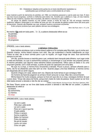 D2 – Estabelecer relações entre partes de um texto identificando repetições ou
substituições que contribuem para a continuidade de um texto.
9
esse material a partir de elementos do petróleo, em 1862, as indústrias passaram a usá-lo cada vez mais. É claro
que isso trouxe progresso, conforto e melhorias para todos nós. Acredito que o plástico é, hoje, um dos maiores
vilões da vida moderna. Quando não é reciclado, ele detona a natureza e polui cidades.
As peças de plástico boiando no mar podem causar a morte de mais de 100 mil animais marinhos
(golfinhos, baleias e tartarugas) e um milhão de aves por ano. As sacolas de plástico podem levar 200 anos para
se decompor. Quando são largadas nas ruas, entopem bueiros e provocam enchentes.
Evite comprar produtos que usem plástico demais nas embalagens.
Witch, São Paulo: Abril. n. 77, p. 09.
No trecho “Ele está em toda parte:...”(ℓ. 3), a palavra destacada refere-se ao
A) petróleo.
B) planeta.
C) plástico.
D) progresso.
-----------------------------------------------------------------
(PROEB). Leia o texto abaixo.
A MENINA CORAJOSA
Esta história aconteceu com a minha bisavó paterna e foi contada pela filha dela, que é minha avó.
Quando criança, minha bisavó morava num sítio. Seu pai sustentava a família trabalhando na roça.
Todos os dias, ela ia levar comida para o pai no roçado, um lugar longe de casa. Sua cachorrinha
sempre ia com ela.
Um dia, quando levava a marmita para o pai, andando bem tranquila pela trilheira, num lugar onde
a mata era fechada, viu que a cachorrinha começou a choramingar e a se enrolar nas próprias pernas.
A menina percebeu que alguma coisa estranha estava acontecendo. Olhou para os lados e viu uma
onça bem grande, com o bote armado, a ponto de pular do capinzeiro em cima dela.
No que viu a onça, a menina ficou encarando a danada. Pouco a pouco, sempre olhando para o
bicho, ela foi se afastando para trás sem se virar. Quando pegou uma boa distância, a menina correu
em disparada até se sentir segura.
Quando chegou em casa, estava sem voz. Depois de muito tempo é que conseguiu falar.
Os homens da fazenda pegaram as armas e foram procurar a onça. Mas não a encontraram.
Minha bisavó foi muito corajosa, porque na hora em que ela viu a onça, conseguiu lembrar do que
o povo dizia: “Onça não ataca de frente, porque tem medo do rosto da pessoa. Quem quiser se ver livre
dela basta encarar a danada e não lhe dar as costas”.
TOMAZ, Cristina Macedo. De boca em boca. São Paulo: Salesiana, 2002.
Na frase “Quem quiser se ver livre dela basta encarar a danada e não lhe dar as costas”, a palavra
destacada se refere à
A) bisavó.
B) cachorrinha.
C) menina.
D) onça.
-----------------------------------------------------------------
(PROMOVER). Leia o texto abaixo.
O PATO
Lá vem o pato
Pata aqui, pata acolá
Lá vem o pato
Para ver o que é que há.
O pato pateta
Pintou o caneco
Surrou a galinha
Bateu no marreco
Pulou do poleiro
No pé do cavalo
Levou um coice
Criou um galo
 