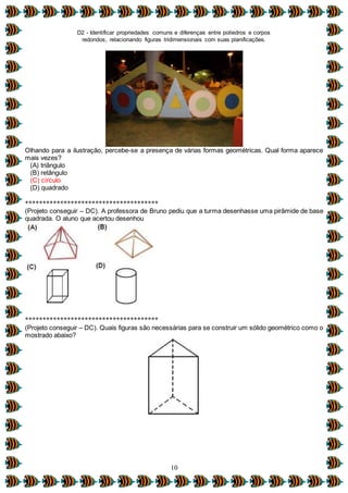 D2 - Identificar propriedades comuns e diferenças entre poliedros e corpos
redondos, relacionando figuras tridimensionais com suas planificações.
10
Olhando para a ilustração, percebe-se a presença de várias formas geométricas. Qual forma aparece
mais vezes?
(A) triângulo
(B) retângulo
(C) círculo
(D) quadrado
**************************************
(Projeto conseguir – DC). A professora de Bruno pediu que a turma desenhasse uma pirâmide de base
quadrada. O aluno que acertou desenhou
**************************************
(Projeto conseguir – DC). Quais figuras são necessárias para se construir um sólido geométrico como o
mostrado abaixo?
 