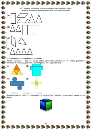 D2 - Identificar propriedades comuns e diferenças entre poliedros e corpos
redondos, relacionando figuras tridimensionais com suas planificações.
11
**************************************
(Projeto conseguir – DC). As opções abaixo apresentam planificações de sólidos geométricos
diferentes. A única que apresenta a planificação de um corpo redondo é:
**************************************
(Projeto conseguir – DC). O cubo possui 11 planificações. Qual das opções abaixo apresenta uma
delas?
 