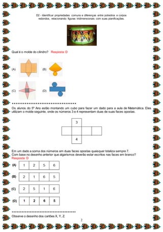 D2 - Identificar propriedades comuns e diferenças entre poliedros e corpos
redondos, relacionando figuras tridimensionais com suas planificações.
2
Qual é o molde do cilindro? Resposta: D
***********************************
Os alunos do 5º Ano estão montando um cubo para fazer um dado para a aula de Matemática. Eles
utilizam o molde seguinte, onde os números 3 e 4 representam duas de suas faces opostas.
Em um dado a soma dos números em duas faces opostas quaisquer totaliza sempre 7.
Com base no desenho anterior que algarismos deverão estar escritos nas faces em branco?
Resposta: D
***************************************
Observe o desenho dos cartões X, Y, Z.
 