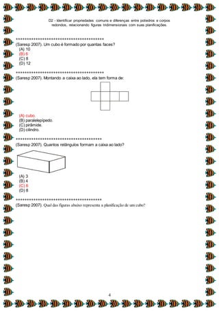 D2 - Identificar propriedades comuns e diferenças entre poliedros e corpos
redondos, relacionando figuras tridimensionais com suas planificações.
4
****************************************
(Saresp 2007). Um cubo é formado por quantas faces?
(A) 10
(B) 6
(C) 8
(D) 12
****************************************
(Saresp 2007). Montando a caixa ao lado, ela tem forma de:
(A) cubo.
(B) paralelepípedo.
(C) pirâmide.
(D) cilindro.
***************************************
(Saresp 2007). Quantos retângulos formam a caixa ao lado?
(A) 3
(B) 4
(C) 6
(D) 8
***************************************
(Saresp 2007). Qual das figuras abaixo representa a planificação de um cubo?
 