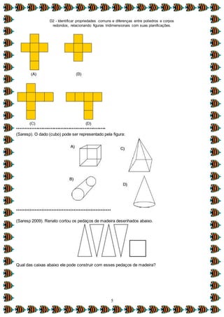 D2 - Identificar propriedades comuns e diferenças entre poliedros e corpos
redondos, relacionando figuras tridimensionais com suas planificações.
5
*******************************************************
(Saresp). O dado (cubo) pode ser representado pela figura:
********************************************************
(Saresp 2009). Renato cortou os pedaços de madeira desenhados abaixo.
Qual das caixas abaixo ele pode construir com esses pedaços de madeira?
 