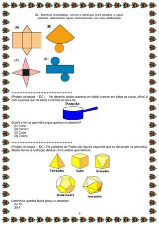 D2 - Identificar propriedades comuns e diferenças entre poliedros e corpos
redondos, relacionando figuras tridimensionais com suas planificações.
8
**************************************
(Projeto conseguir – DC). No desenho abaixo aparece um objeto comum em todas as casas, afinal, é
com a panela que fazemos a comida do dia a dia.
Qual é a forma geométrica que aparece no desenho?
(A) Cone
(B) Cilindro
(C) Cubo
(D) Esfera
**************************************
(Projeto conseguir – DC). Os poliedros de Platão são figuras espaciais que se destacam na geometria.
Abaixo temos a ilustração desses cinco sólidos geométricos.
Determine quantas faces possui o tetraedro:
(A) 12
(B) 4
 