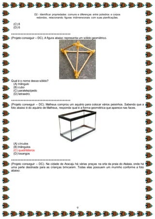 D2 - Identificar propriedades comuns e diferenças entre poliedros e corpos
redondos, relacionando figuras tridimensionais com suas planificações.
9
(C) 8
(D) 6
**************************************
(Projeto conseguir – DC). A figura abaixo representa um sólido geométrico.
Qual é o nome desse sólido?
(A) triângulo
(B) cubo
(C) paralelepípedo
(D) tetraedro
**************************************
(Projeto conseguir – DC). Matheus comprou um aquário para colocar vários peixinhos. Sabendo que a
foto abaixo é do aquário de Matheus, responda qual é a forma geométrica que aparece nas faces.
(A) círculos
(B) triângulos
(C) quadriláteros
(D) losangos
**************************************
(Projeto conseguir – DC). Na cidade de Aracaju há várias praças na orla da praia do Atalaia, onde há
uma parte destinada para as crianças brincarem. Todas elas possuem um murinho conforme a foto
abaixo:
 