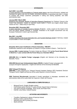 INTERNSHIPS
April-2005 / June-2005
2 month internship at the Immobilière du Tholonet estate agency near Aix-en-Provence: updated and
translated the agency web site into English, advertised properties on specialised web sites, in charge
of contacts with foreign customers, participated in visiting and valuing properties, and other
administrative tasks.
January-2002 / March-2002
Worked for the Cémagref, Ministry of Agriculture Research Department (Le Tholonet, France) in the
Forest Fires laboratory: created an important results leaflet in French and English (Etude Saltus,
Sautes de Feux – Saltus study on spot fires).
November-2001 / December-2001
6 weeks internship at Tynedale Council in Hexham (England) – wrote a report on the impact of the
Foot and Mouth disease outbreak in Tynedale, forwarded to the English Government and the
European Parliament in order to get financial help.
May-2001 / July-2001
6 weeks internship at the tourist information Kür- und Tourisitk Überlingen GmbH in Germany: created
a tourist leaflet in French and English.
EDUCATION
December 2014 Level 2 Certificate in Fitness Instructing - YMCAFIT
Qualification obtained to work alongside my husband in his gym located in Epsom – Twist Gym Ltd.
January 2006, 3 weeks training “Formation Initiale des Officiers” (FIO) at the French Naval School
in Brest for a 1 year contract with the French Navy as a Volunteer Officer.
2005-2006 B.A. in Applied Foreign Languages (English and German) at the University Aix-
Marseille, France.
2004-2005 Second year Undergraduate degree (DEUG) in Applied Foreign Languages LEA
(Langues Etrangères Appliquées) - English and German at the University Aix-Marseille.
2002 Trilingual PA Diploma
2000-2002 2 years preparing for Trilingual Personal Assistant Diploma (BTS Assistante Direction
Trilingue) French, English and German at the Lycée Cézanne in Aix-en-Provence.
2000 Technical Baccalaureate (equivalent A levels) specialised in languages, secretarial and
administrative skills at the Lycée Adam de Craponne in Salon de Provence.
LANGUAGES & COMPUTER SKILLS
- Bilingual French / English (English mother)
- Intermediate spoken German (11 years of study, frequent trips to Germany)
- Very good computer knowledge : Word, Excel, and Power Point
- Internet, Lotus Notes, Outlook Express
ACTIVITIES AND INTERESTS
- Travelling, Sightseeing in places of historical interest
- Reading, cinema, play the Piano
- Spending time with my family and friends
- Sports activities
 