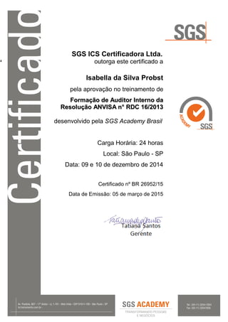 ‘
SGS ICS Certificadora Ltda.
outorga este certificado a
Isabella da Silva Probst
pela aprovação no treinamento de
FFoorrmmaaççããoo ddee AAuuddiittoorr IInntteerrnnoo ddaa
RReessoolluuççããoo AANNVVIISSAA nn°° RRDDCC 1166//22001133
desenvolvido pela SGS Academy Brasil
Carga Horária: 24 horas
Local: São Paulo - SP
Data: 09 e 10 de dezembro de 2014
Certificado nº BR 26952/15
Data de Emissão: 05 de março de 2015
 