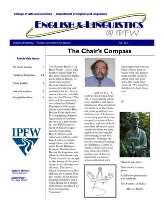 The Chair’s Compass 1
Highlighted Scholarships. 2-3
Faculty Spotlight 4
How to be an Intern 5
Visiting Writers Series 6
Inside this issue:
The Narrow Road to the
Deep North—a late 17th
century poetic diary by
the great Japanese haiku
poet, Matsuo Bashō, re-
counts his journey
through Japan as a
means of restoring and
renewing his art: "every
day is a journey, and the
journey itself home." The
title and the sentiment
are echoed in Richard
Flanagan’s 2014 novel,
which received the Man
Booker Prize that year.
It is a gripping, harrow-
ing account of another
journey in a later centu-
ry, the WWII enslave-
ment of Allied troops—
mainly Australian,
Dutch, British, and
American soldiers—and
forced labor to build a
supply line—the infa-
mous Death Railway—
between Thailand and
Burma for Japanese war
efforts in Southeast Asia.
There is much that is epic
in the design of the novel,
tragic in its ultimate con-
clusions. The novel,
which I incorporated this
fall into my Critical Prac-
tice course, is not festive
reading, definitely not a
work fitting for Yuletide
celebration, the time I sit
here writing this
“compass.”
And yet it is. A
story of cruelty and brav-
ery, it also reflects on the
love, sacrifice, and small
kindnesses that sustained
the soldiers in the bleak-
est, most appalling time
of their lives. Christmas,
in the deep grip of winter,
is equally a story of love,
sacrifice, and acts of kind-
ness that allow us to give
thanks for what we have
and who we are capable
of becoming in our best
moments. Perhaps the
novel is essential reading
at Christmas, a grim re-
minder of the worst and
best elements of life’s
journey and of how in-
domitable we can be
when confronted with
challenges that test our
faith. Please keep in
touch with this depart-
ment and let us know
about your own jour-
neys, the roads that
you trod. We would be
delighted to hear from
you.
H.
The Chair’s Compass
College of Arts and Sciences — Department of English and Linguistics
Editor/ Writer:
*Chris Ashton*
Supervisor:
Dr. Kate White
Fall 2015Indiana University — Purdue University Fort Wayne
“Behind this door
Now buried in deep
grass
A different generation
will celebrate
The Festival of Dolls.”
-Matsuo Bashō
 