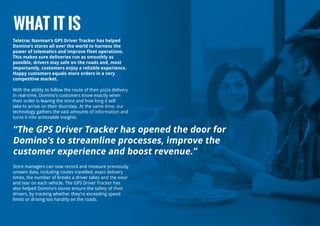 Teletrac Navman’s GPS Driver Tracker has helped
Domino’s stores all over the world to harness the
power of telematics and improve fleet operations.
This makes sure deliveries run as smoothly as
possible, drivers stay safe on the roads and, most
importantly, customers enjoy a reliable experience.
Happy customers equals more orders in a very
competitive market.
With the ability to follow the route of their pizza delivery
in real-time, Domino’s customers know exactly when
their order is leaving the store and how long it will
take to arrive on their doorstep. At the same time, our
technology gathers the vast amounts of information and
turns it into actionable insights.
Store managers can now record and measure previously
unseen data, including routes travelled, exact delivery
times, the number of breaks a driver takes and the wear
and tear on each vehicle. The GPS Driver Tracker has
also helped Domino’s stores ensure the safety of their
drivers, by tracking whether they’re exceeding speed
limits or driving too harshly on the roads.
WHAT IT IS
“The GPS Driver Tracker has opened the door for
Domino’s to streamline processes, improve the
customer experience and boost revenue.”
 