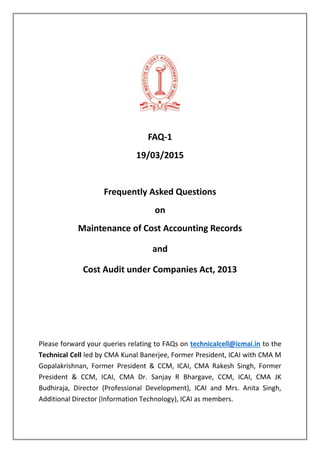 FAQ-1
19/03/2015
Frequently Asked Questions
on
Maintenance of Cost Accounting Records
and
Cost Audit under Companies Act, 2013
Please forward your queries relating to FAQs on technicalcell@icmai.in to the
Technical Cell led by CMA Kunal Banerjee, Former President, ICAI with CMA M
Gopalakrishnan, Former President & CCM, ICAI, CMA Rakesh Singh, Former
President & CCM, ICAI, CMA Dr. Sanjay R Bhargave, CCM, ICAI, CMA JK
Budhiraja, Director (Professional Development), ICAI and Mrs. Anita Singh,
Additional Director (Information Technology), ICAI as members.
 