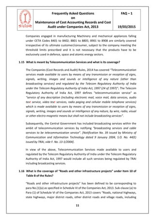 Frequently Asked Questions
on
Maintenance of Cost Accounting Records and Cost
Audit under Companies Act, 2013
FAQ – 1
19/03/2015
11
Companies engaged in manufacturing Machinery and mechanical appliances falling
under CETA Codes 8401 to 8402; 8801 to 8805; 8901 to 8908 are similarly covered
irrespective of its ultimate customer/consumer, subject to the company meeting the
threshold limits prescribed and it is not necessary that the products have to be
exclusively used in defence, space and atomic energy sectors.
1.15 What is meant by Telecommunication Services and what is its coverage?
The Companies (Cost Records and Audit) Rules, 2014 has covered “Telecommunication
services made available to users by means of any transmission or reception of signs,
signals, writing, images and sounds or intelligence of any nature (other than
broadcasting services) and regulated by the Telecom Regulatory Authority of India
under the Telecom Regulatory Authority of India Act, 1997 (24 of 1997)”. The Telecom
Regulatory Authority of India Act, 1997 defines "telecommunication service" as
“service of any description (including electronic mail, voice mail, data services, audio
text service, video text services, radio paging and cellular mobile telephone services)
which is made available to users by means of any transmission or reception of signs,
signals, writing, images and sounds or intelligence of any nature, by wire, radio, visual
or other electro-magnetic means but shall not include broadcasting services”.
Subsequently, the Central Government has included broadcasting services within the
ambit of telecommunication services by notifying “broadcasting services and cable
services to be telecommunication service”. [Notification No. 39 issued by Ministry of
Communication and Information Technology dated 9 January 2004, S.O. No. 44(E)
issued by TRAI, vide F. No. 13-1/2004].
In view of the above, Telecommunication Services made available to users and
regulated by the Telecom Regulatory Authority of India under the Telecom Regulatory
Authority of India Act, 1997 would include all such services being regulated by TRAI
including broadcasting services.
1.16 What is the coverage of “Roads and other infrastructure projects” under Item 10 of
Table B of the Rules?
“Roads and other infrastructure projects” has been defined to be corresponding to
para No.(1)(a) as specified in Schedule VI of the Companies Act, 2013. Sub-clause (a) to
Para (1) of Schedule VI of the Companies Act, 2013 covers “Roads, national highways,
state highways, major district roads, other district roads and village roads, including
 