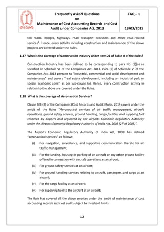Frequently Asked Questions
on
Maintenance of Cost Accounting Records and Cost
Audit under Companies Act, 2013
FAQ – 1
19/03/2015
12
toll roads, bridges, highways, road transport providers and other road-related
services”. Hence, every activity including construction and maintenance of the above
projects are covered under the Rules.
1.17 What is the coverage of Construction Industry under Item 21 of Table B of the Rules?
Construction Industry has been defined to be corresponding to para No. (5)(a) as
specified in Schedule VI of the Companies Act, 2013. Para (5) of Schedule VI of the
Companies Act, 2013 pertains to “Industrial, commercial and social development and
maintenance” and covers “real estate development, including an industrial park or
special economic zone” as per sub-clause (a). Hence, every construction activity in
relation to the above are covered under the Rules.
1.18 What is the coverage of Aeronautical Services?
Clause 3(B)(8) of the Companies (Cost Records and Audit) Rules, 2014 covers under the
ambit of the Rules “Aeronautical services of air traffic management, aircraft
operations, ground safety services, ground handling, cargo facilities and supplying fuel
rendered by airports and regulated by the Airports Economic Regulatory Authority
under the Airports Economic Regulatory Authority of India Act, 2008 (27 of 2008)”.
The Airports Economic Regulatory Authority of India Act, 2008 has defined
“aeronautical services” as follows:
(i) For navigation, surveillance, and supportive communication thereto for air
traffic management;
(ii) For the landing, housing or parking of an aircraft or any other ground facility
offered in connection with aircraft operations at an airport;
(iii) For ground safety services at an airport;
(iv) For ground handling services relating to aircraft, passengers and cargo at an
airport;
(v) For the cargo facility at an airport;
(vi) For supplying fuel to the aircraft at an airport;
The Rule has covered all the above services under the ambit of maintenance of cost
accounting records and cost audit subject to threshold limits.
 
